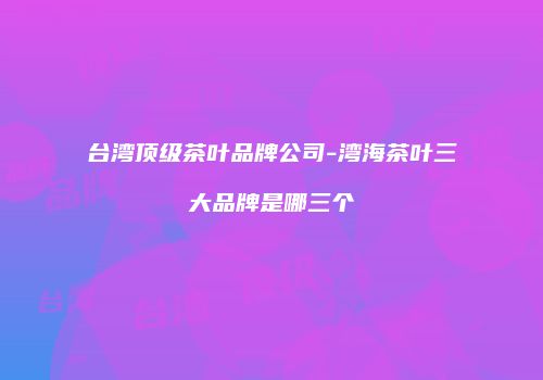 台湾顶级茶叶品牌公司-湾海茶叶三大品牌是哪三个