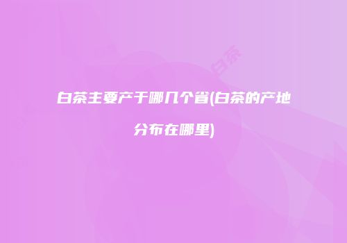 白茶主要产于哪几个省(白茶的产地分布在哪里)