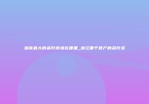 浙南最大的茶叶市场在哪里_浙江哪个县产的茶叶多