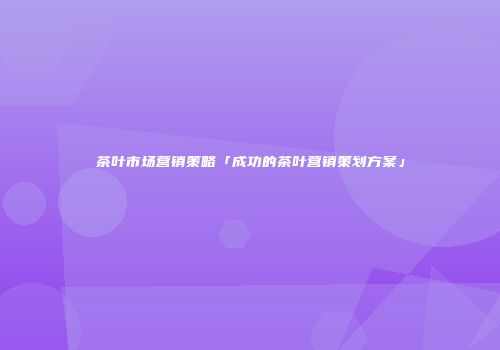 茶叶市场营销策略「成功的茶叶营销策划方案」