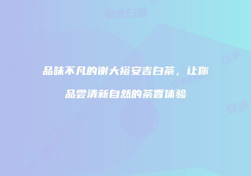 品味不凡的谢大裕安吉白茶，让你品尝清新自然的茶香体验
