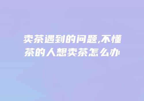 卖茶遇到的问题,不懂茶的人想卖茶怎么办