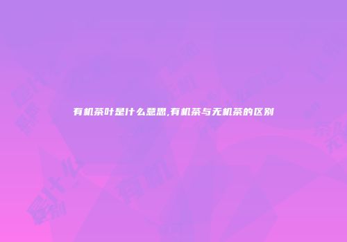 有机茶叶是什么意思,有机茶与无机茶的区别