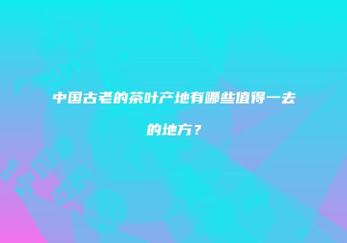中国古老的茶叶产地有哪些值得一去的地方？