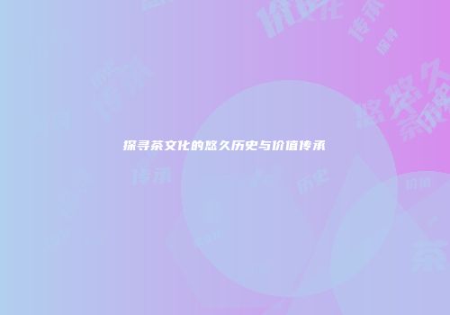 探寻茶文化的悠久历史与价值传承