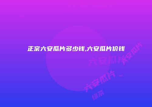 正宗六安瓜片多少钱,六安瓜片价钱