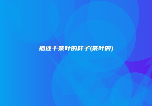 描述干茶叶的样子(茶叶的)