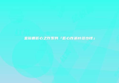 金骏眉匠心之作系列「匠心作茶叶多少钱」