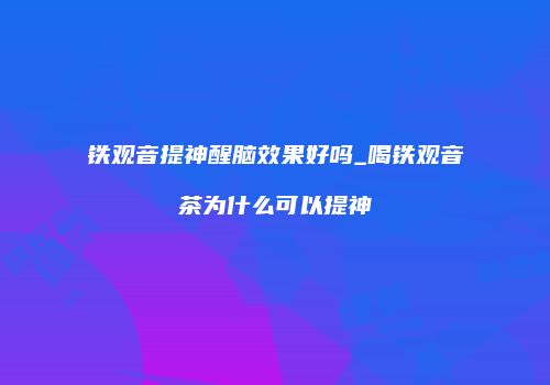 铁观音提神醒脑效果好吗_喝铁观音茶为什么可以提神