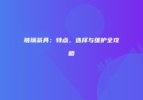 玻璃茶具：特点、选择与维护全攻略
