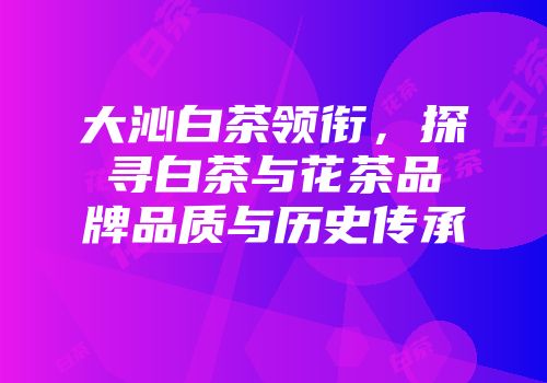 大沁白茶领衔，探寻白茶与花茶品牌品质与历史传承