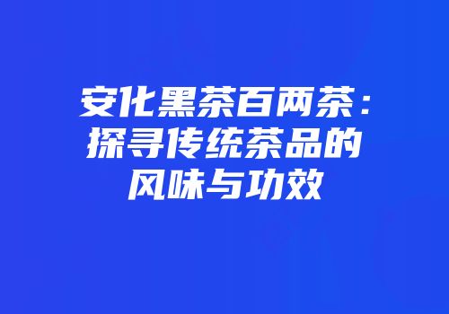 安化黑茶百两茶：探寻传统茶品的风味与功效
