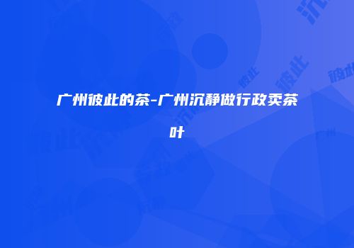 广州彼此的茶-广州沉静做行政卖茶叶