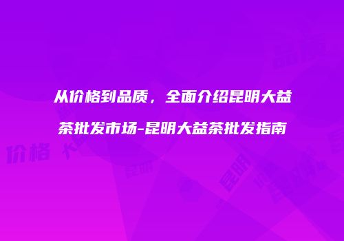 从价格到品质，全面介绍昆明大益茶批发市场-昆明大益茶批发指南