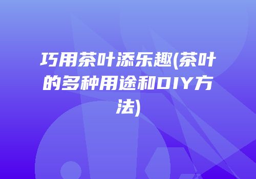 巧用茶叶添乐趣(茶叶的多种用途和DIY方法)