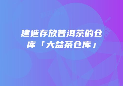 建造存放普洱茶的仓库「大益茶仓库」