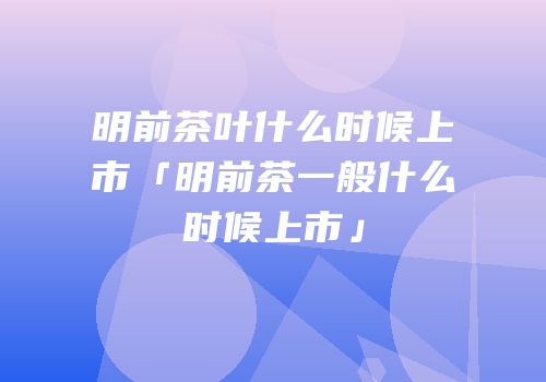 明前茶叶什么时候上市「明前茶一般什么时候上市」