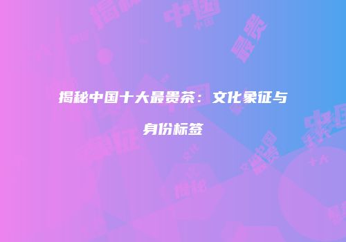揭秘中国十大最贵茶：文化象征与身份标签