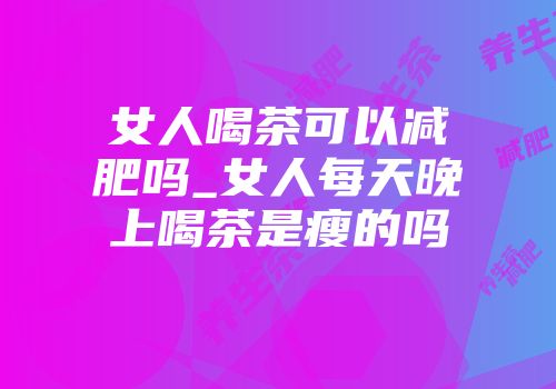 女人喝茶可以减肥吗_女人每天晚上喝茶是瘦的吗