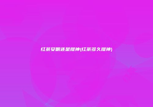 红茶安眠还是提神(红茶多久提神)
