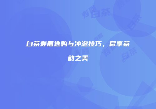 白茶寿眉选购与冲泡技巧，尽享茶韵之美