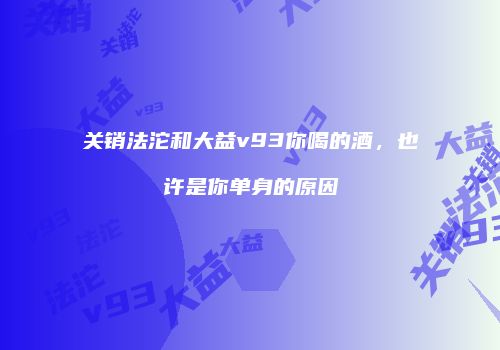 关销法沱和大益v93你喝的酒，也许是你单身的原因