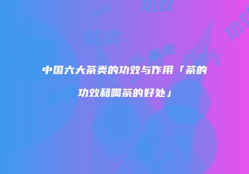 中国六大茶类的功效与作用「茶的功效和喝茶的好处」