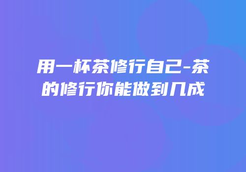 用一杯茶修行自己-茶的修行你能做到几成