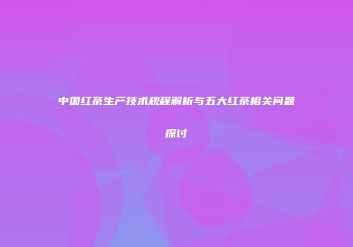 中国红茶生产技术规程解析与五大红茶相关问题探讨