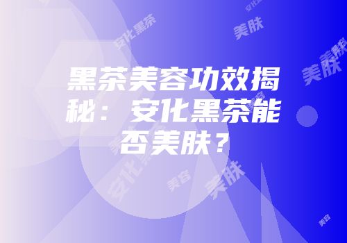 黑茶美容功效揭秘：安化黑茶能否美肤？