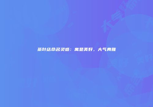 茶叶店命名灵感：寓意美好，大气典雅