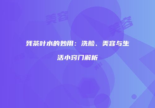 残茶叶水的妙用：洗脸、美容与生活小窍门解析