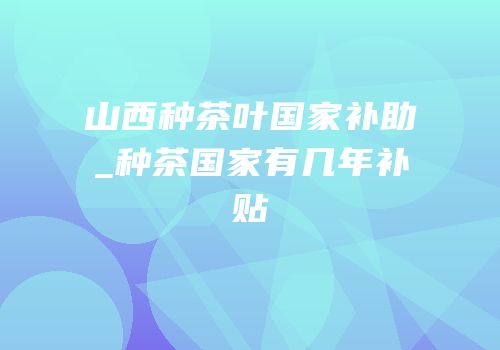 山西种茶叶国家补助_种茶国家有几年补贴