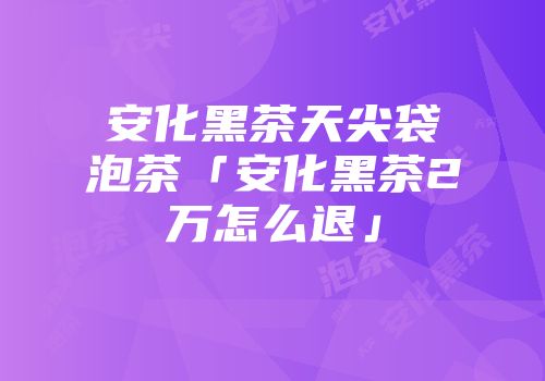 安化黑茶天尖袋泡茶「安化黑茶2万怎么退」