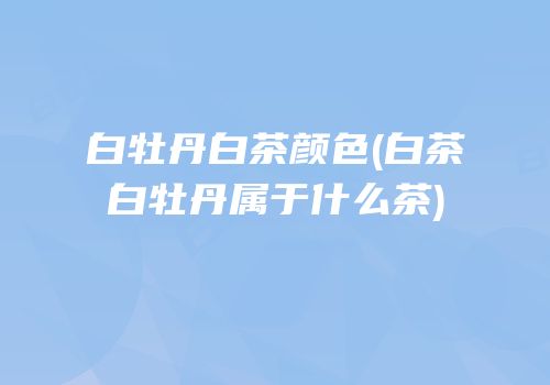 白牡丹白茶颜色(白茶白牡丹属于什么茶)