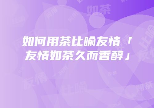 如何用茶比喻友情「友情如茶久而香醇」