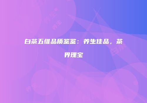 白茶五维品质鉴鉴：养生佳品，茶界瑰宝