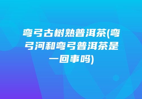 弯弓古树熟普洱茶(弯弓河和弯弓普洱茶是一回事吗)