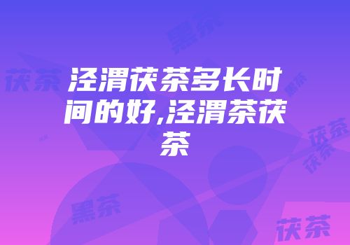 泾渭茯茶多长时间的好,泾渭茶茯茶