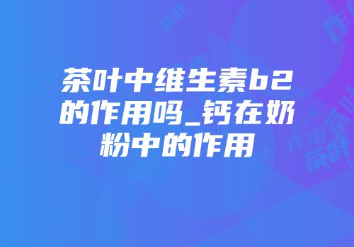 茶叶中维生素b2的作用吗_钙在奶粉中的作用