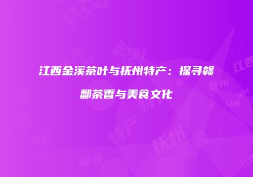 江西金溪茶叶与抚州特产：探寻赣鄱茶香与美食文化