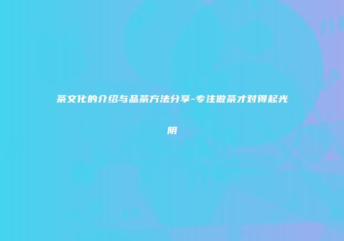 茶文化的介绍与品茶方法分享-专注做茶才对得起光阴