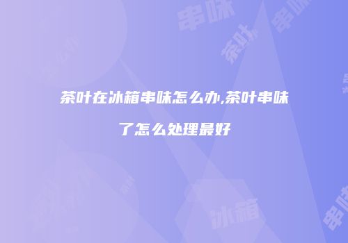 茶叶在冰箱串味怎么办,茶叶串味了怎么处理最好