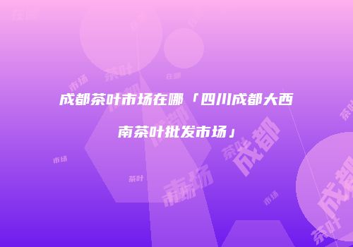 成都茶叶市场在哪「四川成都大西南茶叶批发市场」