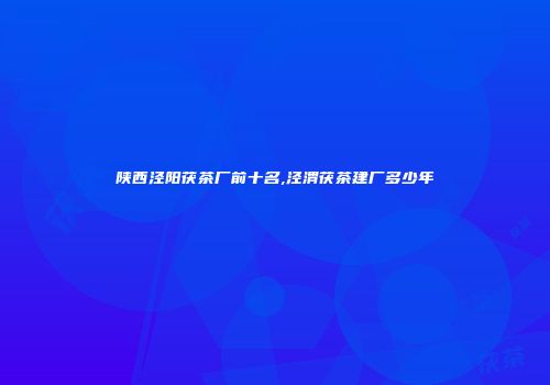 陕西泾阳茯茶厂前十名,泾渭茯茶建厂多少年