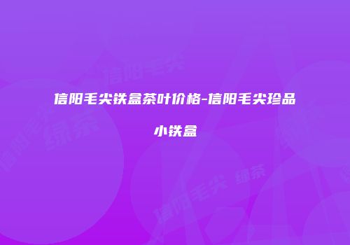 信阳毛尖铁盒茶叶价格-信阳毛尖珍品小铁盒