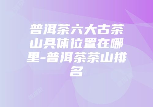普洱茶六大古茶山具体位置在哪里-普洱茶茶山排名