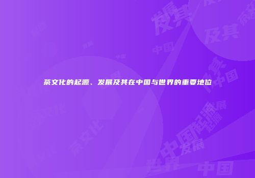茶文化的起源、发展及其在中国与世界的重要地位