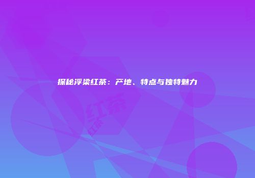 探秘浮梁红茶：产地、特点与独特魅力
