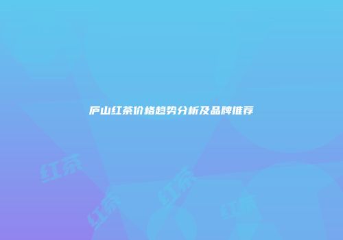 庐山红茶价格趋势分析及品牌推荐